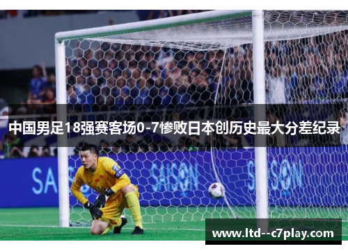 中国男足18强赛客场0-7惨败日本创历史最大分差纪录