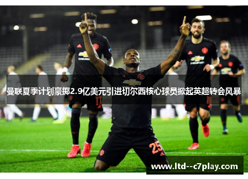 曼联夏季计划豪掷2.9亿美元引进切尔西核心球员掀起英超转会风暴