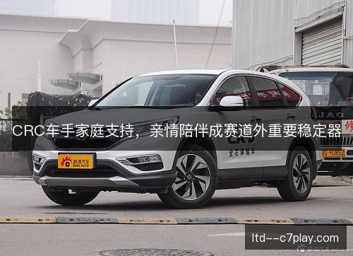 CRC车手家庭支持,亲情陪伴成赛道外重要稳定器 CRC车手家庭支持,亲情陪伴成赛道外重要稳定器